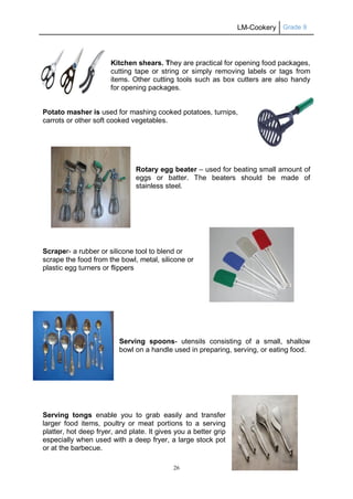 LM-Cookery Grade 9
26
Kitchen shears. They are practical for opening food packages,
cutting tape or string or simply removing labels or tags from
items. Other cutting tools such as box cutters are also handy
for opening packages.
Potato masher is used for mashing cooked potatoes, turnips,
carrots or other soft cooked vegetables.
Rotary egg beater – used for beating small amount of
eggs or batter. The beaters should be made of
stainless steel.
Scraper- a rubber or silicone tool to blend or
scrape the food from the bowl, metal, silicone or
plastic egg turners or flippers
Serving spoons- utensils consisting of a small, shallow
bowl on a handle used in preparing, serving, or eating food.
Serving tongs enable you to grab easily and transfer
larger food items, poultry or meat portions to a serving
platter, hot deep fryer, and plate. It gives you a better grip
especially when used with a deep fryer, a large stock pot
or at the barbecue.
 