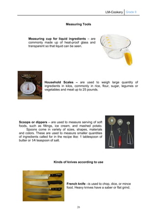 LM-Cookery Grade 9
28
Measuring Tools
Measuring cup for liquid ingredients – are
commonly made up of heat-proof glass and
transparent so that liquid can be seen.
Household Scales – are used to weigh large quantity of
ingredients in kilos, commonly in rice, flour, sugar, legumes or
vegetables and meat up to 25 pounds.
Scoops or dippers – are used to measure serving of soft
foods, such as fillings, ice cream, and mashed potato.
Spoons come in variety of sizes, shapes, materials
and colors. These are used to measure smaller quantities
of ingredients called for in the recipe like: 1 tablespoon of
butter or 1⁄4 teaspoon of salt.
Kinds of knives according to use
French knife –is used to chop, dice, or mince
food. Heavy knives have a saber or flat grind.
 