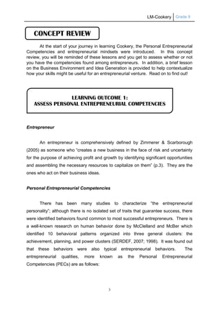 LM-Cookery Grade 9
3
At the start of your journey in learning Cookery, the Personal Entrepreneurial
Competencies and entrepreneurial mindsets were introduced. In this concept
review, you will be reminded of these lessons and you get to assess whether or not
you have the competencies found among entrepreneurs. In addition, a brief lesson
on the Business Environment and Idea Generation is provided to help contextualize
how your skills might be useful for an entrepreneurial venture. Read on to find out!
Entrepreneur
An entrepreneur is comprehensively defined by Zimmerer & Scarborough
(2005) as someone who “creates a new business in the face of risk and uncertainty
for the purpose of achieving profit and growth by identifying significant opportunities
and assembling the necessary resources to capitalize on them” (p.3). They are the
ones who act on their business ideas.
Personal Entrepreneurial Competencies
There has been many studies to characterize “the entrepreneurial
personality”; although there is no isolated set of traits that guarantee success, there
were identified behaviors found common to most successful entrepreneurs. There is
a well-known research on human behavior done by McClelland and McBer which
identified 10 behavioral patterns organized into three general clusters: the
achievement, planning, and power clusters (SERDEF, 2007; 1998). It was found out
that these behaviors were also typical entrepreneurial behaviors. The
entrepreneurial qualities, more known as the Personal Entrepreneurial
Competencies (PECs) are as follows:
LEARNING OUTCOME 1:
ASSESS PERSONAL ENTREPRENEURIAL COMPETENCIES
CONCEPT REVIEW
 