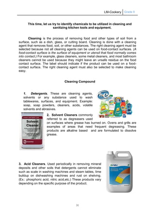 LM-Cookery Grade 9
31
This time, let us try to identify chemicals to be utilized in cleaning and
sanitizing kitchen tools and equipment.
Cleaning is the process of removing food and other types of soil from a
surface, such as a dish, glass, or cutting board. Cleaning is done with a cleaning
agent that removes food, soil, or other substances. The right cleaning agent must be
selected because not all cleaning agents can be used on food-contact surfaces. (A
food-contact surface is the surface of equipment or utensil that food normally comes
into contact.) For example, glass cleaners, some metal cleaners, and most bathroom
cleaners cannot be used because they might leave an unsafe residue on the food
contact surface. The label should indicate if the product can be used on a food-
contact surface. The right cleaning agent must also be selected to make cleaning
easy.
Cleaning Compound
1. Detergents. These are cleaning agents,
solvents or any substance used to wash
tablewares, surfaces, and equipment. Example:
soap, soap powders, cleaners, acids, volatile
solvents and abrasives.
2. Solvent Cleaners commonly
referred to as degreasers used
on surfaces where grease has burned on. Ovens and grills are
examples of areas that need frequent degreasing. These
products are alkaline based and are formulated to dissolve
grease.
3. Acid Cleaners. Used periodically in removing mineral
deposits and other soils that detergents cannot eliminate
such as scale in washing machines and steam tables, lime
buildup on dishwashing machines and rust on shelving.
(Ex.: phosphoric acid, nitric acid,etc.) These products vary
depending on the specific purpose of the product.
 