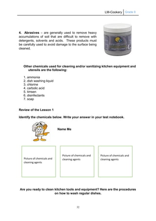 LM-Cookery Grade 9
32
4. Abrasives – are generally used to remove heavy
accumulations of soil that are difficult to remove with
detergents, solvents and acids. These products must
be carefully used to avoid damage to the surface being
cleaned.
Other chemicals used for cleaning and/or sanitizing kitchen equipment and
utensils are the following:
1. ammonia
2. dish washing liquid
3. chlorine
4. carbolic acid
5. timsen
6. disinfectants
7. soap
Review of the Lesson 1
Identify the chemicals below. Write your answer in your test notebook.
Name Me
Are you ready to clean kitchen tools and equipment? Here are the procedures
on how to wash regular dishes.
Picture of chemicals and
cleaning agents
Picture of chemicals and
cleaning agents
Picture of chemicals and
cleaning agents
 