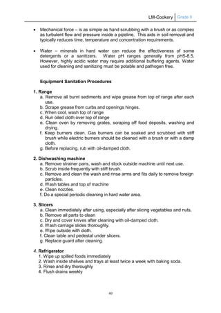 LM-Cookery Grade 9
40
 Mechanical force – is as simple as hand scrubbing with a brush or as complex
as turbulent flow and pressure inside a pipeline. This aids in soil removal and
typically reduces time, temperature and concentration requirements.
 Water – minerals in hard water can reduce the effectiveness of some
detergents or a sanitizers. Water pH ranges generally from pH5-8.5.
However, highly acidic water may require additional buffering agents. Water
used for cleaning and sanitizing must be potable and pathogen free.
Equipment Sanitation Procedures
1. Range
a. Remove all burnt sediments and wipe grease from top of range after each
use.
b. Scrape grease from curbs and openings hinges.
c. When cool, wash top of range
d. Run oiled cloth over top of range
e. Clean oven by removing grates, scraping off food deposits, washing and
drying.
f. Keep burners clean. Gas burners can be soaked and scrubbed with stiff
brush while electric burners should be cleaned with a brush or with a damp
cloth.
g. Before replacing, rub with oil-damped cloth.
2. Dishwashing machine
a. Remove strainer pans, wash and stock outside machine until next use.
b. Scrub inside frequently with stiff brush.
c. Remove and clean the wash and rinse arms and fits daily to remove foreign
particles.
d. Wash tables and top of machine
e. Clean nozzles.
f. Do a special periodic cleaning in hard water area.
3. Slicers
a. Clean immediately after using, especially after slicing vegetables and nuts.
b. Remove all parts to clean
c. Dry and cover knives after cleaning with oil-damped cloth.
d. Wash carriage slides thoroughly.
e. Wipe outside with cloth.
f. Clean table and pedestal under slicers.
g. Replace guard after cleaning.
4. Refrigerator
1. Wipe up spilled foods immediately
2. Wash inside shelves and trays at least twice a week with baking soda.
3. Rinse and dry thoroughly
4. Flush drains weekly
 