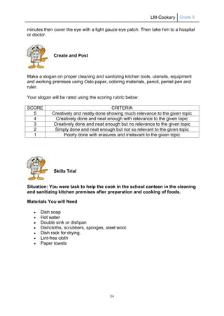 LM-Cookery Grade 9
54
minutes then cover the eye with a light gauze eye patch. Then take him to a hospital
or doctor.
Create and Post
Make a slogan on proper cleaning and sanitizing kitchen tools, utensils, equipment
and working premises using Oslo paper, coloring materials, pencil, pentel pen and
ruler.
Your slogan will be rated using the scoring rubric below:
SCORE CRITERIA
5 Creatively and neatly done showing much relevance to the given topic
4 Creatively done and neat enough with relevance to the given topic
3 Creatively done and neat enough but no relevance to the given topic
2 Simply done and neat enough but not so relevant to the given topic
1 Poorly done with erasures and irrelevant to the given topic
Skills Trial
Situation: You were task to help the cook in the school canteen in the cleaning
and sanitizing kitchen premises after preparation and cooking of foods.
Materials You will Need
 Dish soap
 Hot water
 Double sink or dishpan
 Dishcloths, scrubbers, sponges, steel wool.
 Dish rack for drying.
 Lint-free cloth
 Paper towels
 