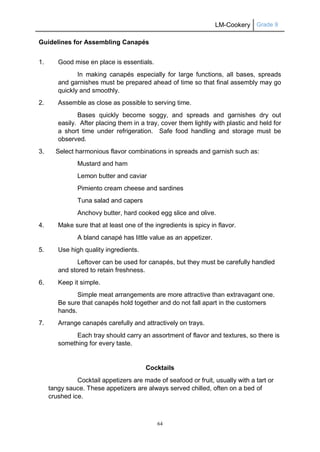 LM-Cookery Grade 9
64
Guidelines for Assembling Canapés
1. Good mise en place is essentials.
In making canapés especially for large functions, all bases, spreads
and garnishes must be prepared ahead of time so that final assembly may go
quickly and smoothly.
2. Assemble as close as possible to serving time.
Bases quickly become soggy, and spreads and garnishes dry out
easily. After placing them in a tray, cover them lightly with plastic and held for
a short time under refrigeration. Safe food handling and storage must be
observed.
3. Select harmonious flavor combinations in spreads and garnish such as:
Mustard and ham
Lemon butter and caviar
Pimiento cream cheese and sardines
Tuna salad and capers
Anchovy butter, hard cooked egg slice and olive.
4. Make sure that at least one of the ingredients is spicy in flavor.
A bland canapé has little value as an appetizer.
5. Use high quality ingredients.
Leftover can be used for canapés, but they must be carefully handled
and stored to retain freshness.
6. Keep it simple.
Simple meat arrangements are more attractive than extravagant one.
Be sure that canapés hold together and do not fall apart in the customers
hands.
7. Arrange canapés carefully and attractively on trays.
Each tray should carry an assortment of flavor and textures, so there is
something for every taste.
Cocktails
Cocktail appetizers are made of seafood or fruit, usually with a tart or
tangy sauce. These appetizers are always served chilled, often on a bed of
crushed ice.
 