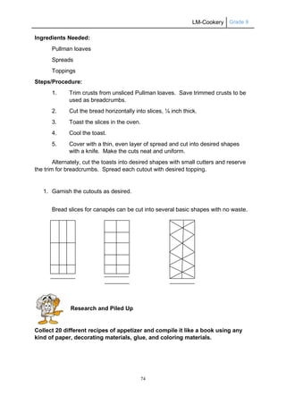 LM-Cookery Grade 9
74
Ingredients Needed:
Pullman loaves
Spreads
Toppings
Steps/Procedure:
1. Trim crusts from unsliced Pullman loaves. Save trimmed crusts to be
used as breadcrumbs.
2. Cut the bread horizontally into slices, ¼ inch thick.
3. Toast the slices in the oven.
4. Cool the toast.
5. Cover with a thin, even layer of spread and cut into desired shapes
with a knife. Make the cuts neat and uniform.
Alternately, cut the toasts into desired shapes with small cutters and reserve
the trim for breadcrumbs. Spread each cutout with desired topping.
1. Garnish the cutouts as desired.
Bread slices for canapés can be cut into several basic shapes with no waste.
Research and Piled Up
Collect 20 different recipes of appetizer and compile it like a book using any
kind of paper, decorating materials, glue, and coloring materials.
 