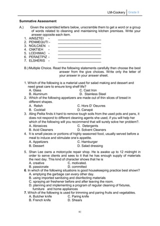 LM-Cookery Grade 9
81
Summative Assessment
A.) Given the scrambled letters below, unscramble them to get a word or a group
of words related to cleaning and maintaining kitchen premises. Write your
answer opposite each item.
1. AINSZTEI - ________________________
2. PENMEQUTI - ________________________
3. NGILCAEN - ________________________
4. CNKTIEH - ________________________
5. LCEHIMAC - ________________________
6. PERAETPIZ - ________________________
7. ELSHERIS - ________________________
B.) Multiple Choice. Read the following statements carefully then choose the best
answer from the give choices. Write only the letter of
your answer in your answer sheet.
1. Which of the following is a material used for salad making and dessert and
need great care to ensure long shelf life?
A. Glass C. Cast Iron
B. Aluminum D. Stainless Steel
2. Which of the following appetizers are made out of thin slices of bread in
different shapes.
A. Relish C. Hors D’ Oeuvres
B. Cocktail D. Canapé
3. Aling Pelita finds it hard to remove tough soils from the used pots and pans, it
does not respond to different cleaning agents she used, if you will help her
which of the following will you recommend that will surely solve her problem?.
A. Abrasives C. Detergents
B. Acid Cleaners D. Solvent Cleaners
4. It is small pieces or portions of highly seasoned food, usually served before a
meal to induce and stimulate one’s appetite.
A. Appetizers C. Hamburger
B. Dessert D. Salad dressing
5. Shan Lee owns a motorcycle repair shop. He is awake up to 12 midnight in
order to serve clients and sees to it that he has enough supply of materials
the next day. This kind of character shows that he is
A. creative C. motivated.
B. passionate D. committed
6. In which of the following situations is good housekeeping practice best shown?
A. emptying the garbage can every other day.
B. using imported sanitizing and disinfecting materials
C. spraying air freshener before and after leaving the room.
D. planning and implementing a program of regular cleaning of fixtures,
furniture and home appliances
7. Which of the following is used for trimming and paring fruits and vegetables.
A. Butcher knife C. Paring knife
B. French knife D. Shears
 