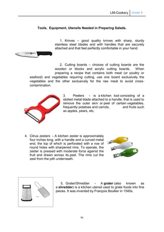 LM-Cookery Grade 9
86
Tools, Equipment, Utensils Needed in Preparing Salads.
1. Knives – good quality knives with sharp, sturdy
stainless steel blades and with handles that are securely
attached and that feel perfectly comfortable in your hand.
2. Cutting boards – choices of cutting boards are the
wooden or blocks and acrylic cutting boards. When
preparing a recipe that contains both meat (or poultry or
seafood) and vegetables requiring cutting, use one board exclusively the
vegetables and the other exclusively for the raw meat to avoid cross-
contamination.
3. Peelers - is a kitchen tool consisting of a
slotted metal blade attached to a handle, that is used to
remove the outer skin or peel of certain vegetables,
frequently potatoes and carrots, and fruits such
as apples, pears, etc.
4. Citrus zesters - A kitchen zester is approximately
four inches long, with a handle and a curved metal
end, the top of which is perforated with a row of
round holes with sharpened rims. To operate, the
zester is pressed with moderate force against the
fruit and drawn across its peel. The rims cut the
zest from the pith underneath.
5. Grater/Shredder - A grater (also known as
a shredder) is a kitchen utensil used to grate foods into fine
pieces. It was invented by François Boullier in 1540s.
 