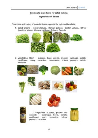 LM-Cookery Grade 9
93
Enumerate ingredients for salad making.
Ingredients of Salads
Freshness and variety of ingredients are essential for high quality salads.
1. Salad Greens – Iceberg lettuce, Romain Lettuce, Boston Lettuce, Biff or
limestone lettuce, Chinese cabbage, Spinach, Sprouts
2. Vegetables (Raw) - avocado, bean sprouts, broccoli, cabbage, carrots,
cauliflower, celery, cucumber, mushrooms, onions, peppers, radish,
tomatoes.
3. Vegetables (Cooked, pickled and
canned) – asparagus, beets, carrots,
cauliflower, corn, pimientos, olives,
peppers, cucumber
 