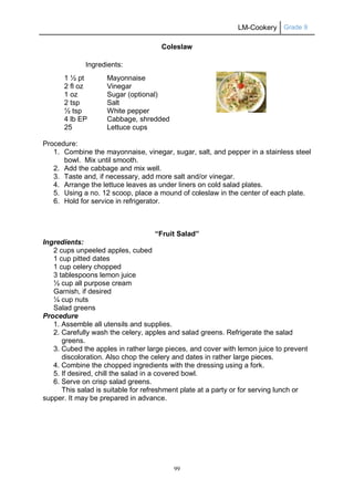 LM-Cookery Grade 9
99
Coleslaw
Ingredients:
1 ½ pt Mayonnaise
2 fl oz Vinegar
1 oz Sugar (optional)
2 tsp Salt
½ tsp White pepper
4 lb EP Cabbage, shredded
25 Lettuce cups
Procedure:
1. Combine the mayonnaise, vinegar, sugar, salt, and pepper in a stainless steel
bowl. Mix until smooth.
2. Add the cabbage and mix well.
3. Taste and, if necessary, add more salt and/or vinegar.
4. Arrange the lettuce leaves as under liners on cold salad plates.
5. Using a no. 12 scoop, place a mound of coleslaw in the center of each plate.
6. Hold for service in refrigerator.
“Fruit Salad”
Ingredients:
2 cups unpeeled apples, cubed
1 cup pitted dates
1 cup celery chopped
3 tablespoons lemon juice
½ cup all purpose cream
Garnish, if desired
¼ cup nuts
Salad greens
Procedure
1. Assemble all utensils and supplies.
2. Carefully wash the celery, apples and salad greens. Refrigerate the salad
greens.
3. Cubed the apples in rather large pieces, and cover with lemon juice to prevent
discoloration. Also chop the celery and dates in rather large pieces.
4. Combine the chopped ingredients with the dressing using a fork.
5. If desired, chill the salad in a covered bowl.
6. Serve on crisp salad greens.
This salad is suitable for refreshment plate at a party or for serving lunch or
supper. It may be prepared in advance.
 