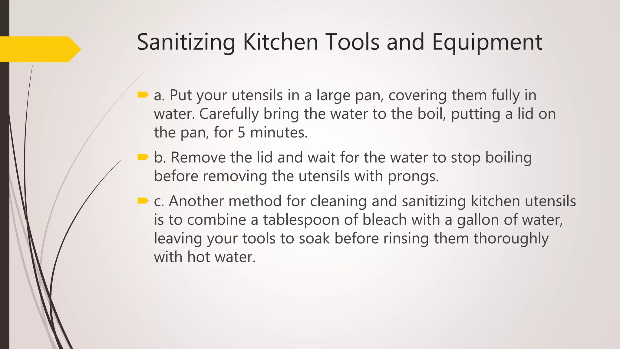 Sanitizing Kitchen Tools and Equipment
 a. Put your utensils in a large pan, covering them fully in
water. Carefully bring the water to the boil, putting a lid on
the pan, for 5 minutes.
 b. Remove the lid and wait for the water to stop boiling
before removing the utensils with prongs.
 c. Another method for cleaning and sanitizing kitchen utensils
is to combine a tablespoon of bleach with a gallon of water,
leaving your tools to soak before rinsing them thoroughly
with hot water.
 
