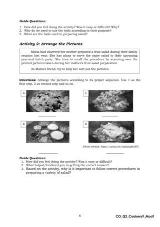 6 CO_Q2_Cookery9_Mod1
MMModule4J
Guide Questions:
1. How did you feel doing the activity? Was it easy or difficult? Why?
2. Why do we need to use the tools according to their purpose?
3. What are the tools used in preparing salad?
Activity 2: Arrange the Pictures
Directions: Arrange the pictures according to its proper sequence. Use 1 as the
first step, 2 as second step and so on.
___________ __________
(Photo credits: https://youtu.be/mqEdcgtkvBY)
_____________ ____________
Guide Questions:
1. How did you feel doing the activity? Was it easy or difficult?
2. What helped/hindered you in getting the correct answer?
3. Based on the activity, why is it important to follow correct procedures in
preparing a variety of salad?
A
B
C
D
Maria had observed her mother prepared a fruit salad during their family
reunion last year. She has plans to serve the same salad to their upcoming
year-end batch party. She tries to recall the procedure by scanning over the
printed pictures taken during her mother’s fruit salad preparation.
As Maria’s friend, try to help her sort out the pictures.
 