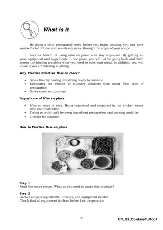 7 CO_Q2_Cookery9_Mod1
MMModule4J
What is It
By doing a little preparatory work before you begin cooking, you can save
yourself a lot of time and seamlessly move through the steps of your recipe.
Another benefit of using mise en place is to stay organized. By getting all
your equipment and ingredients in one place, you will not be going back and forth
across the kitchen grabbing what you need to cook your meal. In addition, you will
know if you are missing anything,
Why Practice Effective Mise en Place?
 Saves time by having everything ready to combine
 Eliminates the chance of culinary disasters that occur from lack of
preparation
 Saves space on counters
Importance of Mise en place
 Mise en place is easy. Being organized and prepared in the kitchen saves
time and frustration.
 Trying to multi-task between ingredient preparation and cooking could be
 a recipe for disaster.
How to Practice Mise en place
Step 1
Read the entire recipe. What do you need to make this product?
Step 2
Gather all your ingredients, utensils, and equipment needed
Check that all equipment is clean before food preparation
 