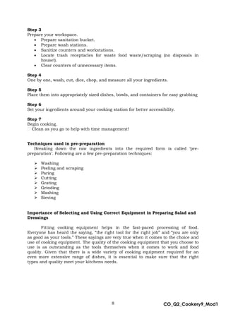 8 CO_Q2_Cookery9_Mod1
MMModule4J
Step 3
Prepare your workspace.
 Prepare sanitation bucket.
 Prepare wash stations.
 Sanitize counters and workstations.
 Locate trash receptacles for waste food waste/scraping (no disposals in
house!).
 Clear counters of unnecessary items.
Step 4
One by one, wash, cut, dice, chop, and measure all your ingredients.
Step 5
Place them into appropriately sized dishes, bowls, and containers for easy grabbing
Step 6
Set your ingredients around your cooking station for better accessibility.
Step 7
Begin cooking.
Clean as you go to help with time management!
Techniques used in pre-preparation
Breaking down the raw ingredients into the required form is called ‘pre-
preparation’. Following are a few pre-preparation techniques:
 Washing
 Peeling and scraping
 Paring
 Cutting
 Grating
 Grinding
 Mashing
 Sieving
Importance of Selecting and Using Correct Equipment in Preparing Salad and
Dressings
Fitting cooking equipment helps in the fast-paced processing of food.
Everyone has heard the saying, “the right tool for the right job” and “you are only
as good as your tools.” These sayings are very true when it comes to the choice and
use of cooking equipment. The quality of the cooking equipment that you choose to
use is as outstanding as the tools themselves when it comes to work and food
quality. Given that there is a wide variety of cooking equipment required for an
even more extensive range of dishes, it is essential to make sure that the right
types and quality meet your kitchens needs.
 