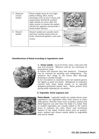 11 CO_Q2_Cookery9_Mod1
MMModule4J
5. Separate
course
salads
These salads must be very light
without filling. Rich, heavy
dressings such as sour cream and
mayonnaise should be avoided.
Light salads are serve after the
main course to cleanse the palate,
refresh the appetite and provide a
break before dessert. www.crecipe.com
6. Dessert
salads
Dessert salads are usually sweet
and may contain items such as
fruits, sweetened gelatin, nuts and
cream.
www.brit.co
Classifications of Salad according to ingredients used:
1. Green salads – must be fresh, clean, crisp and cold
and well drained. Moisture and air are necessary to
keep greens crisp.
a) Leaves wilt because they lose moisture. Crispness
can be restored by washing and refrigerating. The
moisture that clings to the leaves after thorough
draining is usually enough.
b) Air circulation is essential so do not washed greens
too tightly or pack too firmly. Refrigerate in colanders
covered with clean damp towels, or in specially
designed perforated plastic bins. These protect from
drying while allowing air circulation
2. Vegetable, Grain Legumes and
Pasta Salads - vegetable salads are salads whose main
ingredients are vegetables other than lettuce or other
leafy greens. Starchy items such as grains, pastas and
dried legumes can also form the body of a salad. Raw
or cooked vegetables are usually added to the starch
items to enhance the color, flavor and nutritional
balance of the salad. Protein items such as poultry,
meat, seafood and cheese maybe added to vegetables
and starch salads.
 