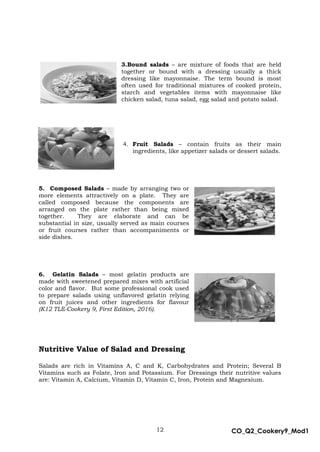 12 CO_Q2_Cookery9_Mod1
MMModule4J
3.Bound salads – are mixture of foods that are held
together or bound with a dressing usually a thick
dressing like mayonnaise. The term bound is most
often used for traditional mixtures of cooked protein,
starch and vegetables items with mayonnaise like
chicken salad, tuna salad, egg salad and potato salad.
4. Fruit Salads – contain fruits as their main
ingredients, like appetizer salads or dessert salads.
5. Composed Salads – made by arranging two or
more elements attractively on a plate. They are
called composed because the components are
arranged on the plate rather than being mixed
together. They are elaborate and can be
substantial in size, usually served as main courses
or fruit courses rather than accompaniments or
side dishes.
6. Gelatin Salads – most gelatin products are
made with sweetened prepared mixes with artificial
color and flavor. But some professional cook used
to prepare salads using unflavored gelatin relying
on fruit juices and other ingredients for flavour
(K12 TLE-Cookery 9, First Edition, 2016).
Nutritive Value of Salad and Dressing
Salads are rich in Vitamins A, C and K, Carbohydrates and Protein; Several B
Vitamins such as Folate, Iron and Potassium. For Dressings their nutritive values
are: Vitamin A, Calcium, Vitamin D, Vitamin C, Iron, Protein and Magnesium.
 