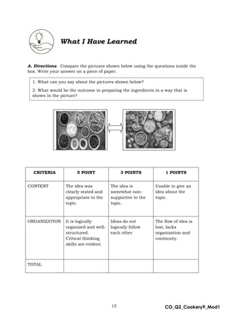 15 CO_Q2_Cookery9_Mod1
MMModule4J
A. Directions: Compare the pictures shown below using the questions inside the
box. Write your answer on a piece of paper.
A.
B.
C.
CRITERIA 5 POINT 3 POINTS 1 POINTS
CONTENT The idea was
clearly stated and
appropriate to the
topic.
The idea is
somewhat non-
supportive to the
topic.
Unable to give an
idea about the
topic.
ORGANIZATION It is logically
organized and well-
structured.
Critical thinking
skills are evident.
Ideas do not
logically follow
each other
The flow of idea is
lost, lacks
organization and
continuity.
TOTAL
What I Have Learned
1. What can you say about the pictures shown below?
2. What would be the outcome in preparing the ingredients in a way that is
shown in the picture?
 