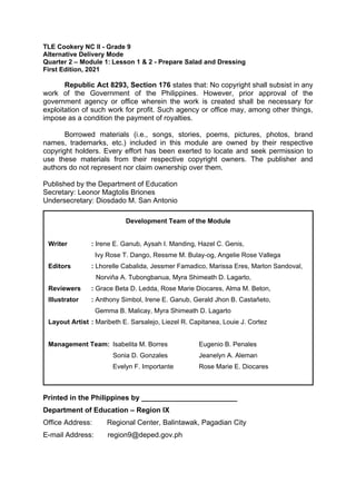TLE Cookery NC II - Grade 9
Alternative Delivery Mode
Quarter 2 – Module 1: Lesson 1 & 2 - Prepare Salad and Dressing
First Edition, 2021
Republic Act 8293, Section 176 states that: No copyright shall subsist in any
work of the Government of the Philippines. However, prior approval of the
government agency or office wherein the work is created shall be necessary for
exploitation of such work for profit. Such agency or office may, among other things,
impose as a condition the payment of royalties.
Borrowed materials (i.e., songs, stories, poems, pictures, photos, brand
names, trademarks, etc.) included in this module are owned by their respective
copyright holders. Every effort has been exerted to locate and seek permission to
use these materials from their respective copyright owners. The publisher and
authors do not represent nor claim ownership over them.
Published by the Department of Education
Secretary: Leonor Magtolis Briones
Undersecretary: Diosdado M. San Antonio
Printed in the Philippines by ________________________
Department of Education – Region IX
Office Address: Regional Center, Balintawak, Pagadian City
E-mail Address: region9@deped.gov.ph
Development Team of the Module
Writer : Irene E. Ganub, Aysah I. Manding, Hazel C. Genis,
Ivy Rose T. Dango, Ressme M. Bulay-og, Angelie Rose Vallega
Editors : Lhorelle Cabalida, Jessmer Famadico, Marissa Eres, Marlon Sandoval,
Norviňa A. Tubongbanua, Myra Shimeath D. Lagarto,
Reviewers : Grace Beta D. Ledda, Rose Marie Diocares, Alma M. Beton,
Illustrator : Anthony Simbol, Irene E. Ganub, Gerald Jhon B. Castañeto,
Gemma B. Malicay, Myra Shimeath D. Lagarto
Layout Artist : Maribeth E. Sarsalejo, Liezel R. Capitanea, Louie J. Cortez
Management Team: Isabelita M. Borres Eugenio B. Penales
Sonia D. Gonzales Jeanelyn A. Aleman
Evelyn F. Importante Rose Marie E. Diocares
 