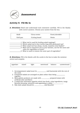 18 CO_Q2_Cookery9_Mod1
MMModule4J
Assessment
Activity 5: Fill Me In
A. Directions: Read and understand each statement carefully. Fill in the blanks
with correct answers. Choose your answer from the box.
_______________1. What tool is used for broiling salad toppings?
_______________2. Which salad tool is four inches long with perforated top?
_______________3. What salad tool has sharp, sturdy, stainless steel blades?
_______________4. What tool is required to be in your kitchen, one for the meat and
other for vegetables or fruits?
_______________5. What is used to remove the outer part of vegetables?
B. Directions: Fill in the blanks with the words in the box to make the sentence
correct and complete.
1. Accompaniment salad must be ____________ and harmonize with the rest of
the meal.
2. Composed salads are arranged on plate rather than being ___________
together.
3. Most gelatin products are made with ___________ prepared mixes with
artificial color and flavor.
4. A salad that stimulates appetite which has fresh, crisp ingredients, tangy
flavorful dressing, attractive and appetizing is called ______________.
5. Side dish salads should be _____________ and flavorful.
Knife Citrus zester Grate/shredder
Grill pan Cutting board Peeler
appetizer mixed light sweetened balance unsweetened
 