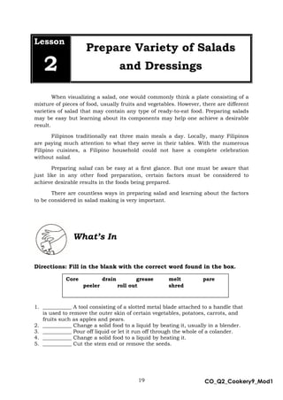 19 CO_Q2_Cookery9_Mod1
MMModule4J
Lesson
2
Prepare Variety of Salads
and Dressings
When visualizing a salad, one would commonly think a plate consisting of a
mixture of pieces of food, usually fruits and vegetables. However, there are different
varieties of salad that may contain any type of ready-to-eat food. Preparing salads
may be easy but learning about its components may help one achieve a desirable
result.
Filipinos traditionally eat three main meals a day. Locally, many Filipinos
are paying much attention to what they serve in their tables. With the numerous
Filipino cuisines, a Filipino household could not have a complete celebration
without salad.
Preparing salad can be easy at a first glance. But one must be aware that
just like in any other food preparation, certain factors must be considered to
achieve desirable results in the foods being prepared.
There are countless ways in preparing salad and learning about the factors
to be considered in salad making is very important.
What’s In
Directions: Fill in the blank with the correct word found in the box.
1. ___________ A tool consisting of a slotted metal blade attached to a handle that
is used to remove the outer skin of certain vegetables, potatoes, carrots, and
fruits such as apples and pears.
2. ___________ Change a solid food to a liquid by beating it, usually in a blender.
3. ___________ Pour off liquid or let it run off through the whole of a colander.
4. ___________ Change a solid food to a liquid by heating it.
5. ___________ Cut the stem end or remove the seeds.
Core drain grease melt pare
peeler roll out shred
 
