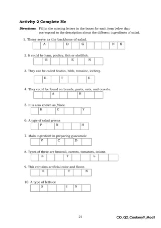 21 CO_Q2_Cookery9_Mod1
MMModule4J
Activity 2 Complete Me
Directions: Fill in the missing letters in the boxes for each item below that
correspond to the description about the different ingredients of salad.
1. These serve as the backbone of salad.
A D G N S
2. It could be ham, poultry, fish or shellfish.
R E N
3. They can be called boston, bibb, romaine, iceberg.
E T E
4. They could be found on breads, pasta, oats, and cereals.
A H
5. It is also known as frisee.
H C Y
6. A type of salad greens
P N H
7. Main ingredient in preparing guacamole
V C D
8. Types of these are broccoli, carrots, tomatoes, onions
E T L
9. This contains artificial color and flavor.
E T N
10. A type of lettuce
O I N
 