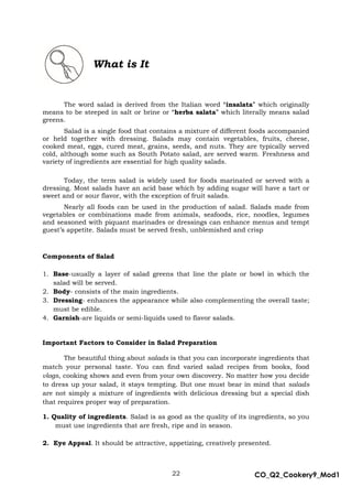 22 CO_Q2_Cookery9_Mod1
MMModule4J
What is It
The word salad is derived from the Italian word “insalata” which originally
means to be steeped in salt or brine or “herba salata” which literally means salad
greens.
Salad is a single food that contains a mixture of different foods accompanied
or held together with dressing. Salads may contain vegetables, fruits, cheese,
cooked meat, eggs, cured meat, grains, seeds, and nuts. They are typically served
cold, although some such as South Potato salad, are served warm. Freshness and
variety of ingredients are essential for high quality salads.
Today, the term salad is widely used for foods marinated or served with a
dressing. Most salads have an acid base which by adding sugar will have a tart or
sweet and or sour flavor, with the exception of fruit salads.
Nearly all foods can be used in the production of salad. Salads made from
vegetables or combinations made from animals, seafoods, rice, noodles, legumes
and seasoned with piquant marinades or dressings can enhance menus and tempt
guest’s appetite. Salads must be served fresh, unblemished and crisp
Components of Salad
1. Base-usually a layer of salad greens that line the plate or bowl in which the
salad will be served.
2. Body- consists of the main ingredients.
3. Dressing- enhances the appearance while also complementing the overall taste;
must be edible.
4. Garnish-are liquids or semi-liquids used to flavor salads.
Important Factors to Consider in Salad Preparation
The beautiful thing about salads is that you can incorporate ingredients that
match your personal taste. You can find varied salad recipes from books, food
vlogs, cooking shows and even from your own discovery. No matter how you decide
to dress up your salad, it stays tempting. But one must bear in mind that salads
are not simply a mixture of ingredients with delicious dressing but a special dish
that requires proper way of preparation.
1. Quality of ingredients. Salad is as good as the quality of its ingredients, so you
must use ingredients that are fresh, ripe and in season.
2. Eye Appeal. It should be attractive, appetizing, creatively presented.
 