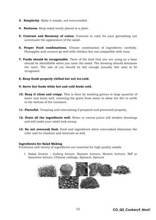 23 CO_Q2_Cookery9_Mod1
MMModule4J
3. Simplicity. Make it simple, not overcrowded.
4. Neatness. Keep salad neatly placed in a plate.
5. Contrast and Harmony of colors. Contrast in color for your garnishing can
accentuate the appearance of the salad.
6. Proper Food combinations. Choose combination of ingredients carefully.
Pineapples and coconut go well with chicken but not compatible with tuna.
7. Foods should be recognizable. Taste of the food that you are using as a base
should be identifiable when you taste the salad. The dressing should dominate
the taste. The size of cut should be bid enough (usually bite size) to be
recognized.
8. Keep foods properly chilled but not ice-cold.
9. Serve hot foods while hot and cold foods cold.
10. Keep it clean and crispy. This is done by washing greens in large quantity of
water and drain well, removing the green from water to allow the dirt to settle
to the bottom of the container.
11. Flavorful. Tempting and stimulating if prepared and presented properly.
12. Drain all the ingredients well. Water or excess juices will weaken dressings
and will make your salad look messy.
13. Do not overcook food. Food and ingredients when overcooked eliminates the
color and its vitamins and minerals as well.
Ingredients for Salad Making
Freshness and variety of ingredients are essential for high quality salads.
1. Salad Greens – Iceberg lettuce, Romain Lettuce, Boston Lettuce, Biff or
limestone lettuce, Chinese cabbage, Spinach, Sprouts
 