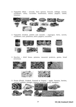 24 CO_Q2_Cookery9_Mod1
MMModule4J
2. Vegetables (Raw) - avocado, bean sprouts, broccoli, cabbage, carrots,
cauliflower, celery, cucumber, mushrooms, onions, peppers, radish,
tomatoes.
3. Vegetables (Cooked, pickled and canned) – asparagus, beets, carrots,
cauliflower, corn, pimientos, olives, peppers, cucumber.
4. Starches – dried beans, potatoes, macaroni products, grains, bread
(croutons).
5. Fruits (Fresh, Cooked, Canned or frozen) – apple, banana, berries,
coconut, melons, oranges, papaya, peaches, pears, mangoes.
 