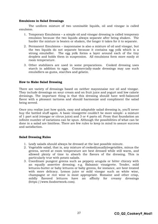 27 CO_Q2_Cookery9_Mod1
MMModule4J
Emulsions in Salad Dressings
The uniform mixture of two unmixable liquids, oil and vinegar is called
emulsion.
1. Temporary Emulsions – a simple oil and vinegar dressing is called temporary
emulsion because the two liquids always separate after being shaken. The
harder the mixture is beaten or shaken, the longer it takes for it to separate.
2. Permanent Emulsions – mayonnaise is also a mixture of oil and vinegar, but
the two liquids do not separate because it contains egg yolk which is a
strong emulsifier. The egg yolk forms a layer around each of the tiny
droplets and holds them in suspension. All emulsions form more easily at
room temperature.
3. Other stabilizers are used in some preparations. Cooked dressing uses
starch in addition to eggs. Commercially-made dressings may use such
emulsifiers as gums, starches and gelatin.
How to Make Salad Dressing
There are variety of dressings based on neither mayonnaise nor oil and vinegar.
They include dressings on sour cream and on fruit juice and yogurt and low calorie
dressings. The important thing is that this dressing should have well-balanced
flavor with a pleasant tartness and should harmonize and compliment the salad
being served.
Once you realize just how quick, easy and adaptable salad dressing is, you’ll never
buy the bottled stuff again. A basic vinaigrette couldn’t be more simple- a mixture
of 1 part acid (vinegar or citrus juice) and 3 or 4 parts oil. From that foundation an
infinite number of variations can be spun. Although the possibilities of what can be
done in a salad are limitless. There are few rules to keep in mind to assure success
and satisfaction.
Salad Dressing Rules
1. Leafy salads should always be dressed at the last possible minute.
2. Vegetable salad, that is, any mixture of cooked(usually)vegetables, minus the
greens, served at room temperature are best dressed while still warm, and
allowed plenty of time to absorb the flavors of the dressing. This is
particularly true with potato salads.
3. Coordinate pungent greens such as peppery arugula or bitter chicory with
an equally assertive dressing; e.g. Balsamic vinaigrette. Tender, mild
lettuces-butter or baby lettuces or baby greens, for instance, are best treated
with more delicacy. Lemon juice or mild vinegar such as white wine,
champagne or rice wine is most appropriate. Romaine and other crisp,
mildly flavored lettuces have an affinity for creamy dressings
(https://www.foodnetwork.com).
 