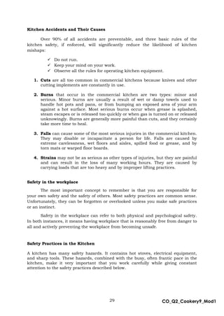 29 CO_Q2_Cookery9_Mod1
MMModule4J
Kitchen Accidents and Their Causes
Over 90% of all accidents are preventable, and three basic rules of the
kitchen safety, if enforced, will significantly reduce the likelihood of kitchen
mishaps:
 Do not run.
 Keep your mind on your work.
 Observe all the rules for operating kitchen equipment.
1. Cuts are all too common in commercial kitchens because knives and other
cutting implements are constantly in use.
2. Burns that occur in the commercial kitchen are two types: minor and
serious. Minor burns are usually a result of wet or damp towels used to
handle hot pots and pans, or from bumping an exposed area of your arm
against a hot surface. Most serious burns occur when grease is splashed,
steam escapes or is released too quickly or when gas is turned on or released
unknowingly. Burns are generally more painful than cuts, and they certainly
take more time to heal.
3. Falls can cause some of the most serious injuries in the commercial kitchen.
They may disable or incapacitate a person for life. Falls are caused by
extreme carelessness, wet floors and aisles, spilled food or grease, and by
torn mats or warped floor boards.
4. Strains may not be as serious as other types of injuries, but they are painful
and can result in the loss of many working hours. They are caused by
carrying loads that are too heavy and by improper lifting practices.
Safety in the workplace
The most important concept to remember is that you are responsible for
your own safety and the safety of others. Most safety practices are common sense.
Unfortunately, they can be forgotten or overlooked unless you make safe practices
or an instinct.
Safety in the workplace can refer to both physical and psychological safety.
In both instances, it means having workplace that is reasonably free from danger to
all and actively preventing the workplace from becoming unsafe.
Safety Practices in the Kitchen
A kitchen has many safety hazards. It contains hot stoves, electrical equipment,
and sharp tools. These hazards, combined with the busy, often frantic pace in the
kitchen, make it very important that you work carefully while giving constant
attention to the safety practices described below.
 