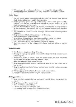31 CO_Q2_Cookery9_Mod1
MMModule4J
 When using a cleaver, be sure the item to be chopped is sitting solidly.
 When grating foods, never work the foods too close to the cutting surface.
Avoid Burns
 Use dry towels when handling hot skillets, pots, or roasting pans as wet
cloth conducts heat more readily than dry cloth.
 Avoid splashing grease on top of the range. Grease will ignite quickly,
causing a fire. Do not throw water on a grease or fat fire: smother it. Use a
foam extinguisher or a wet towel.
 Remove the lids of pots slowly. Lift the side of the lid that is away from you
so the steam does not rush out too quickly, causing burns to your hands or
face.
 Pay attention on “hot stuff” when moving a hot container from one place to
the other.
 Keep towels used for handling hot foods off the range.
 Avoid overfilling hot food containers.
 Never let the long handles of saucepans or skillets extend into aisles
 Never turn the handle of any pot over an open flame.
 Place a lighted match to gas jets before turning on the gas.
 Know the location of fire extinguishers; know how and when to operate
them.
Keep floor safe
 Wet floors are dangerous. Keep them dry.
 Pick up or wipe up any spilled item immediately, particularly water or other
similar liquids.
 When liquid or fat is spilled, have one person watch the area and warn
others of the danger while another goes for a mop.
 Walk. Do not run or slide across the floor.
 Never leave utensils on the floor. Someone is sure to trip over them, and it
can be you.
 Keep all traffic areas clear of boxes, garbage cans, portable equipment, mops
and brooms, etc.
 When mopping kitchen floors, do only a small area at a time.
 Using rubber mats behind the range is a good practice.
Lifting practices
 Keep your back straight, but not necessarily vertical. Have a sure grip on the
object.
 Keep the object close to your body.
 Bend your knees before lifting.
 Lift with your legs, not with your back.
 Call for help to lift or move heavy pots or containers.
 