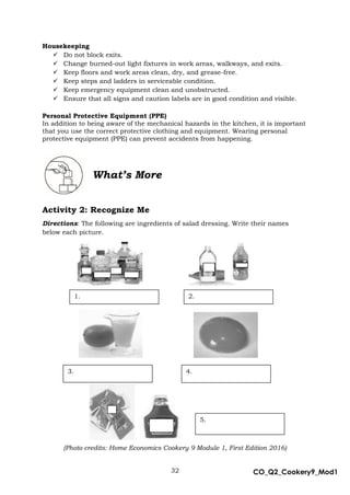 32 CO_Q2_Cookery9_Mod1
MMModule4J
Housekeeping
 Do not block exits.
 Change burned-out light fixtures in work areas, walkways, and exits.
 Keep floors and work areas clean, dry, and grease-free.
 Keep steps and ladders in serviceable condition.
 Keep emergency equipment clean and unobstructed.
 Ensure that all signs and caution labels are in good condition and visible.
Personal Protective Equipment (PPE)
In addition to being aware of the mechanical hazards in the kitchen, it is important
that you use the correct protective clothing and equipment. Wearing personal
protective equipment (PPE) can prevent accidents from happening.
Activity 2: Recognize Me
Directions: The following are ingredients of salad dressing. Write their names
below each picture.
(Photo credits: Home Economics Cookery 9 Module 1, First Edition 2016)
What’s More
1. 2.
3. 4.
5.
 