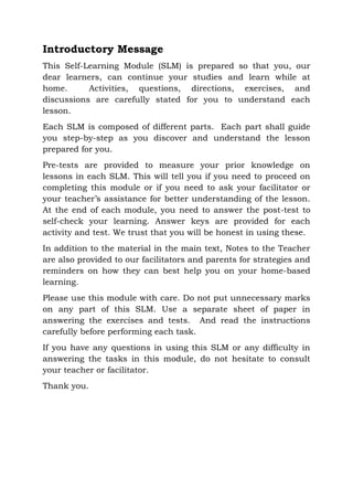 Introductory Message
This Self-Learning Module (SLM) is prepared so that you, our
dear learners, can continue your studies and learn while at
home. Activities, questions, directions, exercises, and
discussions are carefully stated for you to understand each
lesson.
Each SLM is composed of different parts. Each part shall guide
you step-by-step as you discover and understand the lesson
prepared for you.
Pre-tests are provided to measure your prior knowledge on
lessons in each SLM. This will tell you if you need to proceed on
completing this module or if you need to ask your facilitator or
your teacher’s assistance for better understanding of the lesson.
At the end of each module, you need to answer the post-test to
self-check your learning. Answer keys are provided for each
activity and test. We trust that you will be honest in using these.
In addition to the material in the main text, Notes to the Teacher
are also provided to our facilitators and parents for strategies and
reminders on how they can best help you on your home-based
learning.
Please use this module with care. Do not put unnecessary marks
on any part of this SLM. Use a separate sheet of paper in
answering the exercises and tests. And read the instructions
carefully before performing each task.
If you have any questions in using this SLM or any difficulty in
answering the tasks in this module, do not hesitate to consult
your teacher or facilitator.
Thank you.
 