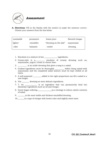 36 CO_Q2_Cookery9_Mod1
MMModule4J
Assessment
A. Directions: Fill in the blanks with the word/s to make the sentence correct.
Choose your answers from the box below.
unmixable permanent lemon juice flavored vinegar
lighter emulsifier “dressing on the side” mayonnaise
cider balsamic cooled dressing
1. Emulsion is a mixture of two ______________ ingredients.
2. Cream-style is a__________ emulsion of creamy dressing such as;
mayonnaise, yogurt, cream or cheese base.
3. __________ is an acidic dressing that gives a tang to a salad.
4. Cooked ingredients must be thoroughly __________ before being mixed with
mayonnaise and the completed salad mixture must be kept chilled at all
times.
5. A well-seasoned _________ added in the right proportions can lift a salad to a
new height.
6. Use ________ dressing on more delicate ingredients.
7. 7. An _____________ is an ingredient that can permanently bind two
dissimilar ingredients such as oil and vinegar.
8. Guest began ordering _______________as a strategy to reduce calorie contents
of salad.
9. ________is the most stable and thickest emulsified dressing.
10._______is a type of vinegar with brown color and slightly sweet taste.
 