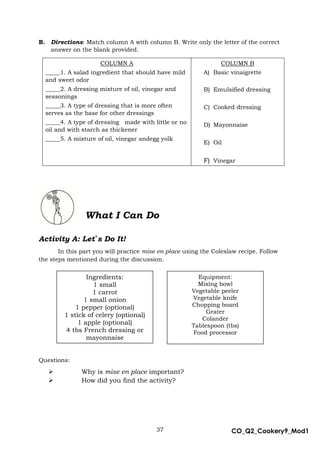 37 CO_Q2_Cookery9_Mod1
MMModule4J
B. Directions: Match column A with column B. Write only the letter of the correct
answer on the blank provided.
COLUMN A
_____1. A salad ingredient that should have mild
and sweet odor
_____2. A dressing mixture of oil, vinegar and
seasonings
_____3. A type of dressing that is more often
serves as the base for other dressings
_____4. A type of dressing made with little or no
oil and with starch as thickener
_____5. A mixture of oil, vinegar andegg yolk
COLUMN B
A) Basic vinaigrette
B) Emulsified dressing
C) Cooked dressing
D) Mayonnaise
E) Oil
F) Vinegar
Activity A: Let`s Do It!
In this part you will practice mise en place using the Coleslaw recipe. Follow
the steps mentioned during the discussion.
Questions:
 Why is mise en place important?
 How did you find the activity?
What I Can Do
Ingredients:
1 small
1 carrot
1 small onion
1 pepper (optional)
1 stick of celery (optional)
1 apple (optional)
4 tbs French dressing or
mayonnaise
Equipment:
Mixing bowl
Vegetable peeler
Vegetable knife
Chopping board
Grater
Colander
Tablespoon (tbs)
Food processor
 