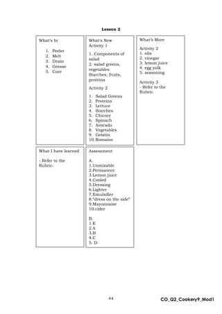 44 CO_Q2_Cookery9_Mod1
MMModule4J
Lesson 2
Assessment
A.
1.Unmixable
2.Permanent
3.Lemon juice
4.Cooled
5.Dressing
6.Lighter
7.Emulsifier
8.“dress on the side”
9.Mayonnaise
10.cider
B.
1.E
2.A
3.B
4.C
5. D
What’s More
Activity 2
1. oils
2. vinegar
3. lemon juice
4. egg yolk
5. seasoning
Activity 3
- Refer to the
Rubric-
What's New
Activity 1
1. Components of
salad
2. salad greens,
vegetables
Starches, fruits,
proteins
Activity 2
1. Salad Greens
2. Proteins
3. Lettuce
4. Starches
5. Chicory
6. Spinach
7. Avocado
8. Vegetables
9. Gelatin
10.Romaine
What’s In
1. Peeler
2. Melt
3. Drain
4. Grease
5. Core
What I have learned
- Refer to the
Rubric-
 