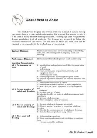 1
CO_Q2_Cookery9_Mod1
MMModule4J
This module was designed and written with you in mind. It is here to help
you master how to prepare salad and dressing. The scope of this module permits it
to be used in many different learning situations. The language used recognizes the
diverse vocabulary level of students. The lessons are arranged to follow the
standard sequence of the course. But the order in which you read them can be
changed to correspond with the textbook you are now using.
Content Standard The learners demonstrate an understanding he knowledge,
skills, and attitudes required in preparing salad and
dressing.
Performance Standard The learners independently prepare salad and dressing.
Learning Competencies
LO 1. Perform mise en
place
1.1 identify tools and equipment needed in the preparation
of salad
and dressing
1.2 clean, sanitize, and prepare tools, utensils, and
equipment based
on the required tasks
1.3 identify ingredients according to the given recipe
1.4 prepare ingredients based on the required form and time
frame
LO 2. Prepare a variety of
salads and dressings
2.1 identify the components of a salad
2.2 identify the factors to consider in salad preparation
2.3 select and use correct equipment in preparing salads
and
dressings
2.4 prepare a variety of salad
2.5 identify the different kinds of salad dressings and their
ingredients
2.6 prepare salad dressings
2.7 follow workplace safety procedures
LO 3. Present a variety of
salads and dressings
3.1 Present salads and dressings attractively
3.2 Observe sanitary practices in presenting salad and
dressing
3.3 Identify the accompaniments of salads and dressings
3.4 Rate the finished products using rubrics
LO 4. Store salad and
dressing
4.1 Utilize quality trimmings
4.2 Store appetizers in appropriate conditions to maintain
them
freshness, quality, and taste
What I Need to Know
 