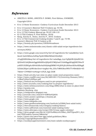 46 CO_Q2_Cookery9_Mod1
MMModule4J
References
 ANICITA S. KONG, ANICETA P. DOMO, First Edition, COOKERY,
Copyright©2016
 K to 12 Home Economics- Cookery Curriculum Guide December 2013
 K to 12 Learner's Material TLE 9 Cookery pp. 93-96.
 K to 12 Home Economics- Cookery Curriculum Guide December 2013
 K to 12 TLE Cookery Manual pp. 85-87,108-110
 K-12 TLE-Cookery 9, First Edition, 2016)
 Kong, Anicita S., Domo, Anecita P., 2016. Cookery
 K to 12 TLE Commercial Cooking Grades 7 and 8. pp. 73-98.
 Learner's Material-TLE 9 Cookery p.98
 https://brainly.ph/question/336564#readmore
 https://www.melaniecooks.com/classic-cobb-salad-recipe-ingredients-list-
acronym/8262/
 https://www.google.com/search?q=list+of+ingredients+for+salad&tbm=isch
&ved=2ahUKEwiu5efOqcTpAhVBBaYKHaG3Dn8Q2-
cCegQIABAA&oq=list+of+ingredients+for+salad&gs_lcp=CgNpbWcQAzIECAA
QGDoGCAAQBxAeOggIABAIEAcQHjoECCMQJzoCCAA6BggAEAgQHlC90wJY
yoEEYJGIBGgAcAB4AIABnAaIAbQskgEMMC44LjE0LjEuNi0xmAEAoAEBqgE
LZ3dzLXdpei1pbWc&sclient=img&ei=Nx_GXu7tM8GKmAWh77r4Bw&bih=65
7&biw=1349&hl=en#imgrc=yYLX_hgij-2IsM
 https://food.unl.edu/use-mise-en-place-make-meal-preparation-easier
 https://www.cusd80.com/cms/lib/AZ01001175/Centricity/Domain/3201/
4-Mise%20en%20Place.pdf
 https://hmhub.me/techniques-used-in-pre-preparation/
 http://www.nourishu.com/cooking/hoe-to-prepare-ingredients/
 https://www.webstaurantstore.com/blog/2886/what-is-mise-en-place.html
 https://quizizz.com
 Madison Stenberg. elon
 https://chefqtrainer.blogspot.com
 http://youtube.com//watch?v=GWGk4Uj6OA
 https://www.answer.cpmhttps://brainly.ph
 https://www.google.com
 https://www.wikipedia.com
 https://www.goodhousekeeping.com/institute/a22866/best-salad-tools/
 https://theculinarycook.com/category/cooking-basics/
 https://www.saffrontail.com/essential-salad-making-tools/
 https://www.allrecipes.com/recipe/34615/easy-apple-coleslaw/
 https://drive.google.com/file/d/1CjD7hrWkLJuYJ5RsL_OGFT2pvaDV1_i9/v
iew/TLECookery Learner’sMaterial
 https://prezi.com/zwrn7ww-sjgy/salad-guidelines/Mica
Cauntay.CopyrightSeptember2015
 https://sundaysuppermovement.com/main-salads-sundaysupper/
 