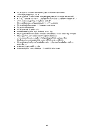 47
 https://theculinarycook.com/types-of-salad-and-salad-
dressings/Copyright2019
 https://www.tasteofhome.com/recipes/antipasto-appetizer-salad/
 K to 12 Home Economics- Cookery Curriculum Guide December 2013
 www.panlasangpinoy.com/buko-salad/
 https://brainly.ph/question/336564#readmore
 https://salad dressing reviewgamezone.com
 https://quizlet.com
 https://www. K-state.edu
 Salad dressing and dips moodle.tt215.org
 https://foodnetwork.com/recipes/articles/50-salad-dressing-recipes
 https://www.allrecipes.com/recipes/96/salad
 www.foodnetwork.com/how-to/packages/help-around-the-
kitchen/photos/surprising-cause-of-kitchen-accidents
 https://opentextbc.ca/workplacesafety/chapter/workplace-safety-
procedures/
 www.vtechworks.lib.vt.edu
 www.thinglink.com/scene/617440450864742400
 