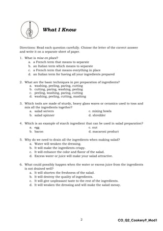 2 CO_Q2_Cookery9_Mod1
MMModule4J
What I Know
Directions: Read each question carefully. Choose the letter of the correct answer
and write it on a separate sheet of paper.
1. What is mise en place?
a. a French term that means to separate
b. an Italian term which means to separate
c. a French term that means everything in place
d. an Italian term for having all your ingredients prepared
2. What are the basic techniques in pre preparation of ingredients?
a. washing, peeling, paring, cutting
b. cutting, paring, washing, peeling
c. peeling, washing, paring, cutting
d. washing, peeling, cutting, mashing
3. Which tools are made of sturdy, heavy glass wares or ceramics used to toss and
mix all the ingredients together?
a. salad servers c. mixing bowls
b. salad spinner d. shredder
4. Which is an example of starch ingredient that can be used in salad preparation?
a. egg c. nut
b. bacon d. macaroni product
5. Why do we need to drain all the ingredients when making salad?
a. Water will weaken the dressing.
b. It will make the ingredients crispy.
c. It will enhance the color and flavor of the salad.
d. Excess water or juice will make your salad attractive.
6. What could possibly happen when the water or excess juice from the ingredients
is not drained well?
a. It will shorten the freshness of the salad.
b. It will destroy the quality of ingredients.
c. It will give unpleasant taste to the rest of the ingredients.
d. It will weaken the dressing and will make the salad messy.
 