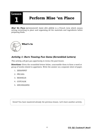 4 CO_Q2_Cookery9_Mod1
MMModule4J
Lesson
1 Perform Mise ‘en Place
Mise’ En Place (pronounced meez ahn plahs) is a French term which means
setting everything in place and organizing all the materials and ingredients before
preparing foods.
What’s In
Activity 1: Burn Teasing Fun Game (Scrambled Letters)
This activity will give you opportunity to review the past lesson.
Directions: Given the scrambled letters below, unscramble them to form a word or
group of words related to appetizers. Write the answer on a separate sheet of paper.
1. ZERAPIPET
2. PÉCANA
3. RESHELIS
4. COTCALIK
5. SPICHNADPID
Great! You have mastered already the previous lesson. Let’s have another activity.
 