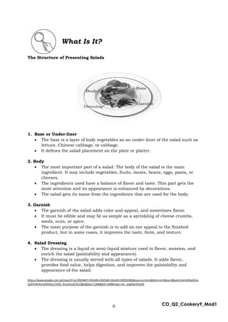 6 CO_Q2_Cookery9_Mod1
What Is It?
The Structure of Presenting Salads
1. Base or Under-liner
 The base is a layer of leafy vegetables as an under-liner of the salad such as
lettuce, Chinese cabbage, or cabbage.
 It defines the salad placement on the plate or platter.
2. Body
 The most important part of a salad. The body of the salad is the main
ingredient. It may include vegetables, fruits, meats, beans, eggs, pasta, or
cheeses.
 The ingredients used have a balance of flavor and taste. This part gets the
most attention and its appearance is enhanced by decorations.
 The salad gets its name from the ingredients that are used for the body.
3. Garnish
 The garnish of the salad adds color and appeal, and sometimes flavor.
 It must be edible and may be as simple as a sprinkling of cheese crumbs,
seeds, nuts, or spice.
 The main purpose of the garnish is to add an eye appeal to the finished
product, but in some cases, it improves the taste, form, and texture.
4. Salad Dressing
 The dressing is a liquid or semi-liquid mixture used to flavor, moisten, and
enrich the salad (palatability and appearance).
 The dressing is usually served with all types of salads. It adds flavor,
provides food value, helps digestion, and improves the palatability and
appearance of the salad.
https://www.google.com.ph/search?q=CREAMY+VEGAN+CAESAR+SALAD+DRESSING&source=lnms&tbm=isch&sa=X&ved=2ahUKEwiEtce
Q26TtAhXoFqYKHSyLCVAQ_AUoAnoECAUQBA&biw=1366&bih=568#imgrc=Im_wqkfw3PxIyM
 