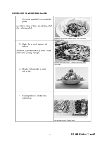 7 CO_Q2_Cookery9_Mod1
GUIDELINES IN ARRANGING SALAD
1. Keep the salad off the rim of the
plate.
Look for a plate or bowl as a frame. Pick
the right size dish
12 Salad Presentations + 3 Bonus Ideas - Food and Health
Communications
2. Strive for a good balance of
colors.
Maintain a good balance of color. Three
colors are usually enough.
Rainbow Salad with Hummus & Balsamic Dressing | Hello
Nutritarian
3. Height helps make a salad
attractive.
4. Cut ingredients neatly and
uniformly.
cut ingredients neatly - Google Search
 