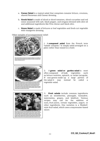 11 CO_Q2_Cookery9_Mod1
a. Caesar Salad is a typical salad that comprises romaine lettuce, croutons,
shaved Parmesan and Caesar dressing.
b. Greek Salad is made of sliced or diced tomatoes, sliced cucumber and red
onion seasoned with salt, black pepper, and oregano dressed with olive oil
and additional ingredients like Feta cheese and black olive.
c. Green Salad is made of lettuces or leaf vegetables and fresh-cut vegetable
with vinaigrette dressing.
Other samples of accompaniment salad:
1. A composed salad from the French term
“salade compose,” is simply salad arranged on a
plate rather than tossed in a bowl.
2. A green salad or garden salad is most
often composed of leafy vegetables such
as lettuce varieties, spinach, or rocket (arugula).
If non-greens make up a large portion of
the salad it may instead be called a
vegetable salad.
3. Fruit salads include common ingredients
such as strawberries, pineapple, honeydew,
watermelon, grapes, and kiwifruit. Various
recipes may call for the addition of
nuts, fruit juices, certain vegetables, yogurt, or
other ingredients. One variation is a Waldorf-
style fruit salad, which uses a mayonnaise-based
sauce.
https://www.google.com/search?q=composed+salad&source=lnms&tbm=is
ch&sa=X&ved=2ahUKEwj68dbUw6nuAhXBDaYKHTLfB64Q_AUoAXoECAIQA
w#imgrc=WVjMwcCuLc55-M
https://www.flickr.com/photos/113055227@N06/26207214087/in/photolis
t-FVQPGK-bpSWL2-f6T6vv-5LHp4-66TBRx-fdRWJR-3r2Bx-5hGtqq-25ZQz8E-
fP9xBt-xjQLF3-bak9A6-6LVS8V-e5hiLb-2cJeZh-bv6z3K-mhrxv2-9jy9jN-
265PRYg-bmfb4R-PXbZSx-iYhHtF-26SiZd9-nN2DLP-d5cFrQ-Q8Lcqr-KxgWyJ-
e1z4M1-cmWjzs-9HWbUt-pQCpR2-dD3dqM-hgWVy1-8uuyja-8YDcib-
8YDcSJ-cqA5Sq-crTzWA-4rmUtV-m4GFP-r4H9J-ai8Zud-8S6kzF-aifTun-
PooCPu-89TPz1-YKEx4H-e1WKG6-2ZYfLE-2CJ9RB
https://www.flickr.com/photos/22173014@N05/2492227647/in/photolist-
4Nejsc-D684A-bYBMhS-5FaJrz-7vNHeg-Ha1Rfo-9ry1Jb-kTMMZ-5VwYFY-
8tx7ie-qnjaFS-fnNShz-3tR7FG-8JQuLu-24avRDV-9p7QCK-bAvdBa-oitNuw-
aABcmt-765VXS-7jfgVP-jrFgh-akG6h8-8r1h1P-23UYTSf-9b3nki-Y6x79t-
cKzXJJ-2bGyLt3-4APJPp-a1b3Je-4Cg256-4Cg2ap-7ADVpN-2d2ernB-ZwhK4x-
2347wzN-fnnyVU-4Ckj8j-28iLi2f-DgHGq-29jvvV9-8tA8Ho-cAbaU5-22oyEeh-
REXsfx-9dSCxq-242zZDk-67HY6f-msvP5m
https://www.flickr.com/photos/39002083@N04/5860233581/in/photolist-
9VReh2-hg3gwx-49sWwa-sUD1w-8mdATN-JzJxR7-8maqFr-3dsDd5-7WDamK-
ahyDCy-8NdSRC-9SRo7j-aZfZex-acqAJW-FzvWXb-94ume5-eYeR3v-2jka33K-
2k5Yvmb-iL7QP6-La2izp-Pm8js-8yPQHQ-2jhUhKb-23HFLeD-VD4WLo-66bRiV-
4aLDMY-2jtaUoX-r84Bub-8mKiUz-2jhbmZ4-orvqQQ-6qHLRU-DdoRyX-FgKpw-
686eWw-FzvXhQ-JNAxk1-Rn3CLq-8CSvGo-J6a81k-6dRr1Z-6QVjRj-QT7mAy-
PM3JKd-6qRurg-4fLnun-cZLf8s-2fQwMJn
 