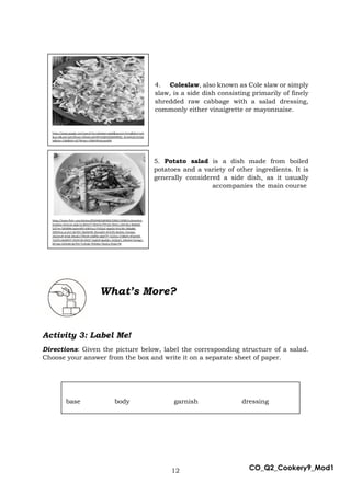 12 CO_Q2_Cookery9_Mod1
4. Coleslaw, also known as Cole slaw or simply
slaw, is a side dish consisting primarily of finely
shredded raw cabbage with a salad dressing,
commonly either vinaigrette or mayonnaise.
5. Potato salad is a dish made from boiled
potatoes and a variety of other ingredients. It is
generally considered a side dish, as it usually
accompanies the main course
Activity 3: Label Me!
Directions: Given the picture below, label the corresponding structure of a salad.
Choose your answer from the box and write it on a separate sheet of paper.
What’s More?
base body garnish dressing
https://www.google.com/search?q=coleslaw+salad&source=lnms&tbm=isch
&sa=X&ved=2ahUKEwjcrrDfw6nuAhWPv5QKHQGBAMMQ_AUoAXoECAUQA
w&biw=1366&bih=657#imgrc=E0Mr9Fp4yyeo6M
https://www.flickr.com/photos/85934826@N00/3286213098/in/photolist-
61oGEw-5hnCnA-addc7p-8hh57T-fDHrFd-fTPn3U-fDHrLj-2bFLNcz-8hkk69-
5i37rm-59VBWb-bpAmWV-bWVJuU-FVQ3uF-dqeG4-4VvLWz-566qB6-
29ZDhnq-ars3n1-8yTEjV-26jDkHW-2bmajDX-4VA1fG-8sDeks-23xJwpi-
24z2mUP-jtYoE-4Xsz61-f7Rmih-U5Bf5t-adpYTP-7yZ2Uy-27dBaYs-9TgmhD-
7yZ2Po-8yWKHY-EGHH18-h9tGY-5tgRzR-8pdQkv-24QZaFL-24Kefv4-5tmbg7-
6FL3aa-2AVe4G-8yTEtt-Tn3Uab-7H5Deo-TbaJrq-2fsGo7W
 