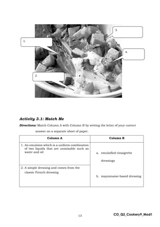 13 CO_Q2_Cookery9_Mod1
Activity 3.1: Match Me
Directions: Match Column A with Column B by writing the letter of your correct
answer on a separate sheet of paper.
Column A Column B
1. An emulsion which is a uniform combination
of two liquids that are unmixable such as
water and oil a. emulsified vinaigrette
dressings
b. mayonnaise-based dressing
2. A simple dressing and comes from the
classic French dressing
4.
3.
1.
2.
 