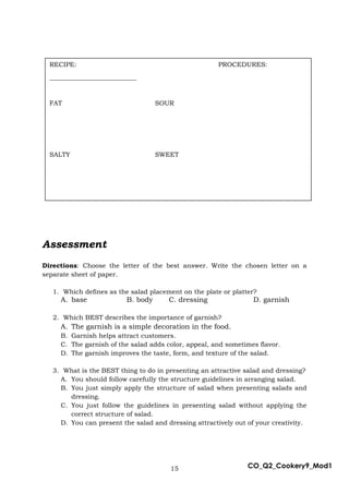 15 CO_Q2_Cookery9_Mod1
Assessment
Directions: Choose the letter of the best answer. Write the chosen letter on a
separate sheet of paper.
1. Which defines as the salad placement on the plate or platter?
A. base B. body C. dressing D. garnish
2. Which BEST describes the importance of garnish?
A. The garnish is a simple decoration in the food.
B. Garnish helps attract customers.
C. The garnish of the salad adds color, appeal, and sometimes flavor.
D. The garnish improves the taste, form, and texture of the salad.
3. What is the BEST thing to do in presenting an attractive salad and dressing?
A. You should follow carefully the structure guidelines in arranging salad.
B. You just simply apply the structure of salad when presenting salads and
dressing.
C. You just follow the guidelines in presenting salad without applying the
correct structure of salad.
D. You can present the salad and dressing attractively out of your creativity.
RECIPE: PROCEDURES:
___________________________
FAT SOUR
SALTY SWEET
 