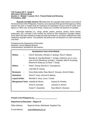 TLE Cookery NC II - Grade 9
Alternative Delivery Mode
Quarter 2 – Module 1 Lesson 3 & 4 - Present Salad and Dressing
First Edition, 2020
Republic Act 8293, Section 176 states that: No copyright shall subsist in any work of
the Government of the Philippines. However, prior approval of the government agency or office
wherein the work is created shall be necessary for exploitation of such work for profit. Such
agency or office may, among other things, impose as a condition the payment of royalties.
Borrowed materials (i.e., songs, stories, poems, pictures, photos, brand names,
trademarks, etC.) included in this module are owned by their respective copyright holders.
Every effort has been exerted to locate and seek permission to use these materials from their
respective copyright owners. The publisher and authors do not represent nor claim ownership
over them.
Published by the Department of Education
Secretary: Leonor Magtolis Briones
Undersecretary: Diosdado M. San Antonio
Printed in the Philippines by ________________________
Department of Education – Region IX
Office Address: Regional Center, Balintawak, Pagadian City
E-mail Address: region9@deped.gov.ph
Development Team of the Module
Writers : Dina D. Bernados, Wenalyn S. Quiliope, Rona S. Malalis,
Salvador D. Arquilita,Rodelo T . Eulogio, Catherine Joy U. Luna,
Julie Ann M. Daluddong, Lhorelle L. Cabalida, Mila M. Dumadag,
Ressme M. Bulay-og, Ivy Rose T. Dango
Editors : Pede I. Casing, Norviňa A. Tubongbanua,
Leah Mae R. Casing
Reviewers : Grace Beta Ledda, Rose Marie E. Diocares, Alma M. Beton,
Illustrators : Ramil O. Insoy, Gemma B. Malicay
Layout Artists: Michelle K. Insoy, Louie J. Cortez
Management Team: Isabelita M. Borres, Eugenio B. Penales,
Sonia D. Gonzales Jeanelyn A. Aleman
Evelyn F. Importante Rose Marie E. Diocares
 