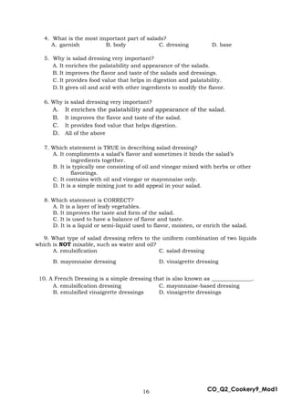 16 CO_Q2_Cookery9_Mod1
4. What is the most important part of salads?
A. garnish B. body C. dressing D. base
5. Why is salad dressing very important?
A. It enriches the palatability and appearance of the salads.
B. It improves the flavor and taste of the salads and dressings.
C. It provides food value that helps in digestion and palatability.
D. It gives oil and acid with other ingredients to modify the flavor.
6. Why is salad dressing very important?
A. It enriches the palatability and appearance of the salad.
B. It improves the flavor and taste of the salad.
C. It provides food value that helps digestion.
D. All of the above
7. Which statement is TRUE in describing salad dressing?
A. It compliments a salad’s flavor and sometimes it binds the salad’s
ingredients together.
B. It is typically one consisting of oil and vinegar mixed with herbs or other
flavorings.
C. It contains with oil and vinegar or mayonnaise only.
D. It is a simple mixing just to add appeal in your salad.
8. Which statement is CORRECT?
A. It is a layer of leafy vegetables.
B. It improves the taste and form of the salad.
C. It is used to have a balance of flavor and taste.
D. It is a liquid or semi-liquid used to flavor, moisten, or enrich the salad.
9. What type of salad dressing refers to the uniform combination of two liquids
which is NOT mixable, such as water and oil?
A. emulsification C. salad dressing
B. mayonnaise dressing D. vinaigrette dressing
10. A French Dressing is a simple dressing that is also known as _______________.
A. emulsification dressing C. mayonnaise-based dressing
B. emulsified vinaigrette dressings D. vinaigrette dressings
 