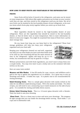19 CO_Q2_Cookery9_Mod1
HOW LONG TO KEEP FRUITS AND VEGETABLES IN THE REFRIGERATOR?
FRUITS
Some fruits will do better if stored in the refrigerator, and some can be stored
at room temperature. Still others (like apples and pears) can be kept on your counter
until they are ripe, and then stored in the refrigerator until you eat them. Not all of
your fruits can be stashed in the low humidity drawer of your refrigerator, so be sure
you know which fruits play nicely together before you stock up on fresh fruit.
VEGETABLES
Most vegetables should be stored in the high-humidity drawer of your
refrigerator. There are few vegetables that should be stored in the low-humidity
drawer, or that do better store at room temperature. Here is more information on
where to store your veggies. You might be surprised that many of them have a pretty
short storage time.
Do you know how long you can keep food in the refrigerator? These food
storage guidelines will help you keep your refrigerator
organized and your food safe!
Keeping your refrigerator cleaned out and well- organized
can help you see what foods you have and what foods need
to be used up. Not everything will last the same amount of
time in the refrigerator. Apples will keep for up to 4-6
weeks, but strawberries will only be good for 3-6 days.
Without preservatives and with fresh ingredients, you won’t want to keep them over
a couple weeks. You may even want to put a sticky note on the container with date
written on the note.
Here are some tools needed:
Measure and Mix Shaker. It has fill marks for cups, ounces, and milliliters and a
grid in the top to agitate the ingredients as it is shaken. It’s a great way to mix up
dressings and drinks. It holds two cups. It is plastic and is not recommended for
storing dressings.
Salad Dressing Genie. This is a simple glass decanter with marks etched on the
sides for six different salad dressing recipes. Fill to the marks and shake. For other
recipes, you will need to use a measuring cup or mark measures on the side of your
genie. It is suitable for storing and holds eleven ounces.
Deluxe Salad Dressing Genie. This is a 12-ounce glass decanter with a blender.
Twist the knob to mix your dressing.
Glass Cruet. This is a classy way to store and serve your dressings. The stoppers
fit tight enough that you can shake the dressings before serving. Each holds 1 1/2
cups and is dishwasher safe.
 