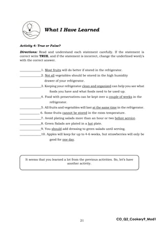 21 CO_Q2_Cookery9_Mod1
What I Have Learned
Activity 4: True or False?
Directions: Read and understand each statement carefully. If the statement is
correct write TRUE, and if the statement is incorrect, change the underlined word/s
with the correct answer.
______________1. Most fruits will do better if stored in the refrigerator.
______________2. Not all vegetables should be stored in the high humidity
drawer of your refrigerator.
______________3. Keeping your refrigerator clean and organized can help you see what
foods you have and what foods need to be used up.
______________4. Food with preservatives can be kept over a couple of weeks in the
refrigerator.
______________5. All fruits and vegetables will last at the same time in the refrigerator.
_____________ 6. Some fruits cannot be stored in the room temperature.
______________7. Avoid plating salads more than an hour or two before service.
______________8. Green Salads are plated in a hot plate.
______________9. You should add dressing to green salads until serving.
______________10. Apples will keep for up to 4-6 weeks, but strawberries will only be
good for one day.
It seems that you learned a lot from the previous activities. So, let’s have
another activity.
 